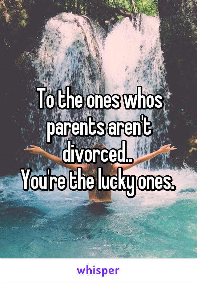 To the ones whos parents aren't divorced.. 
You're the lucky ones. 