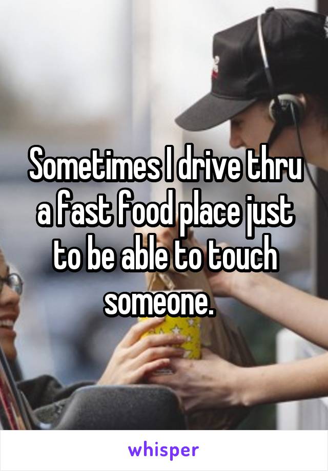 Sometimes I drive thru a fast food place just to be able to touch someone.  