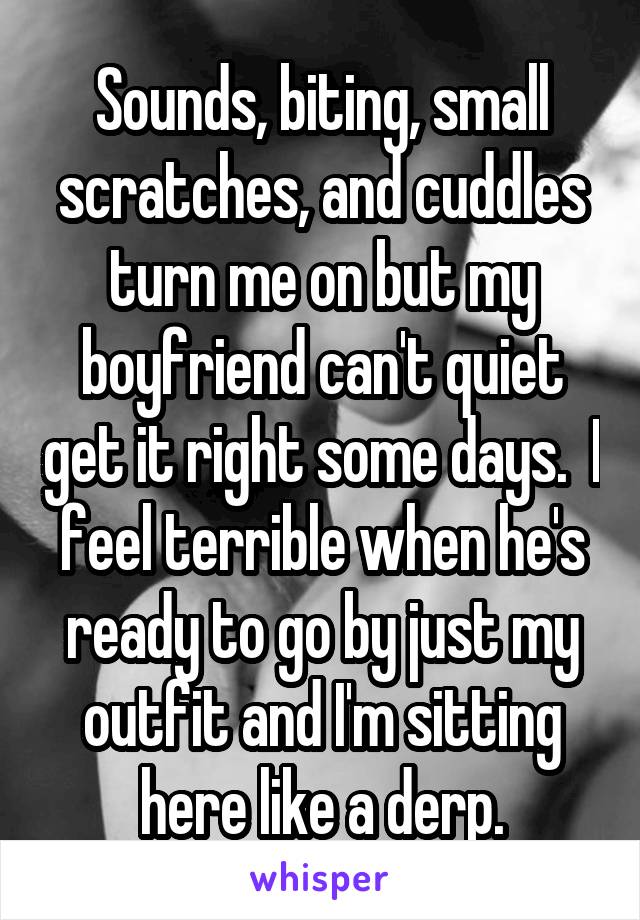 Sounds, biting, small scratches, and cuddles turn me on but my boyfriend can't quiet get it right some days.  I feel terrible when he's ready to go by just my outfit and I'm sitting here like a derp.