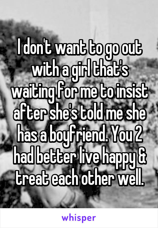 I don't want to go out with a girl that's waiting for me to insist after she's told me she has a boyfriend. You 2 had better live happy & treat each other well.