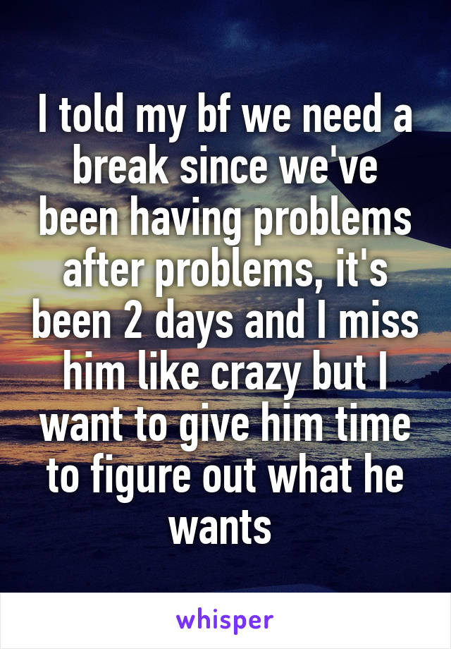 I told my bf we need a break since we've been having problems after problems, it's been 2 days and I miss him like crazy but I want to give him time to figure out what he wants 