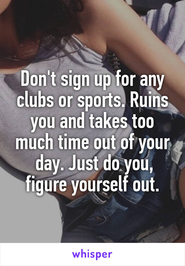 Don't sign up for any clubs or sports. Ruins you and takes too much time out of your
 day. Just do you, figure yourself out.