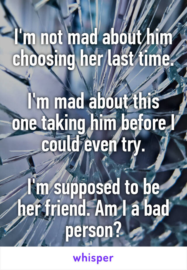 I'm not mad about him choosing her last time.

I'm mad about this one taking him before I could even try.

I'm supposed to be her friend. Am I a bad person?