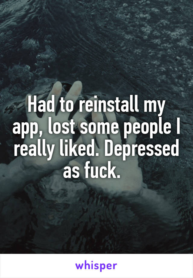 Had to reinstall my app, lost some people I really liked. Depressed as fuck.  