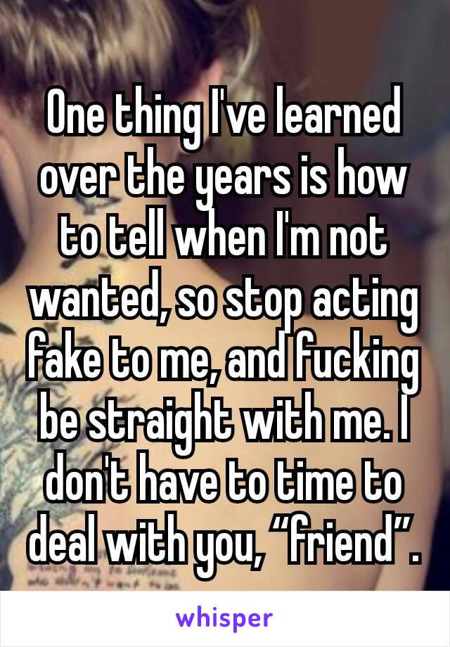 One thing I've learned over the years is how to tell when I'm not wanted, so stop acting fake to me, and fucking be straight with me. I don't have to time to deal with you, “friend”.