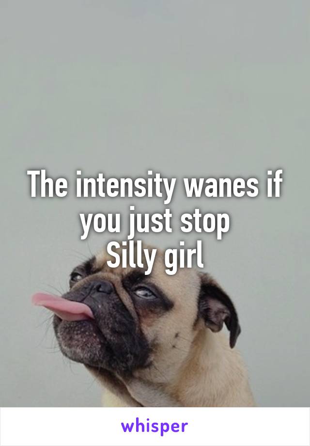 The intensity wanes if you just stop
Silly girl