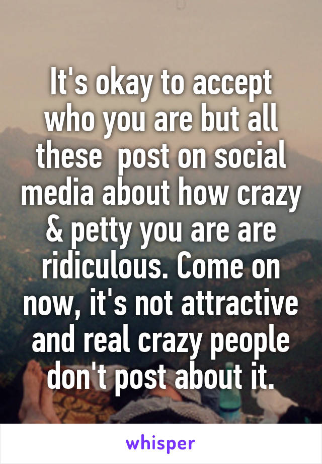 It's okay to accept who you are but all these  post on social media about how crazy & petty you are are ridiculous. Come on now, it's not attractive and real crazy people don't post about it.