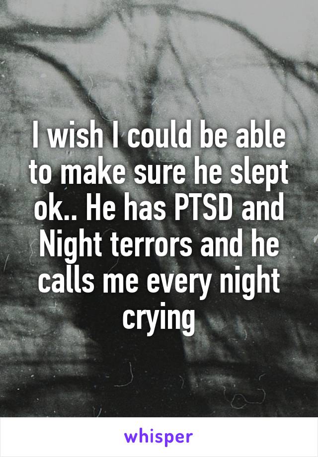 I wish I could be able to make sure he slept ok.. He has PTSD and Night terrors and he calls me every night crying