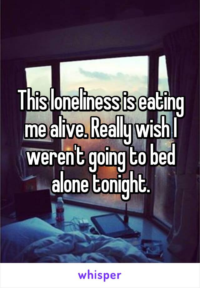 This loneliness is eating me alive. Really wish I weren't going to bed alone tonight.