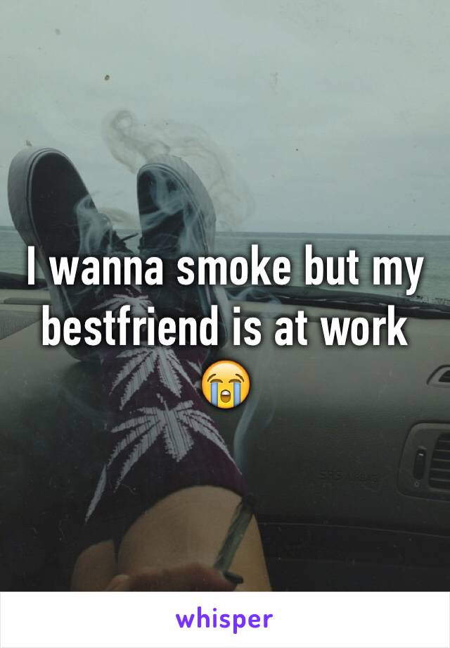 I wanna smoke but my bestfriend is at work 😭