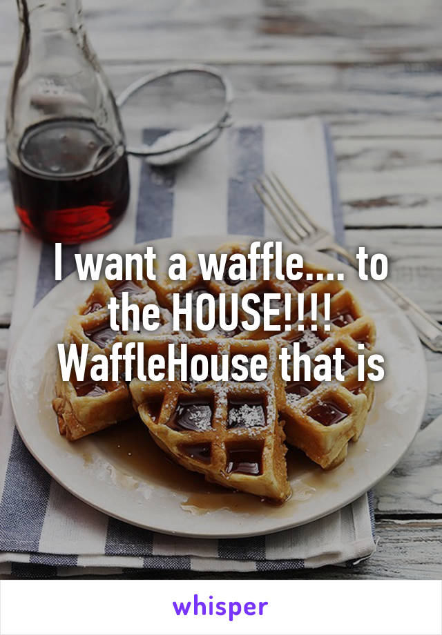 I want a waffle.... to the HOUSE!!!!
WaffleHouse that is