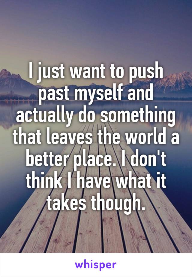 I just want to push past myself and actually do something that leaves the world a better place. I don't think I have what it takes though.