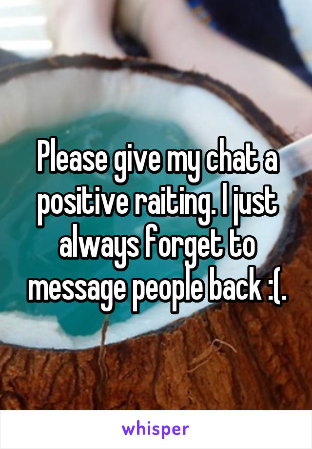 Please give my chat a positive raiting. I just always forget to message people back :(.