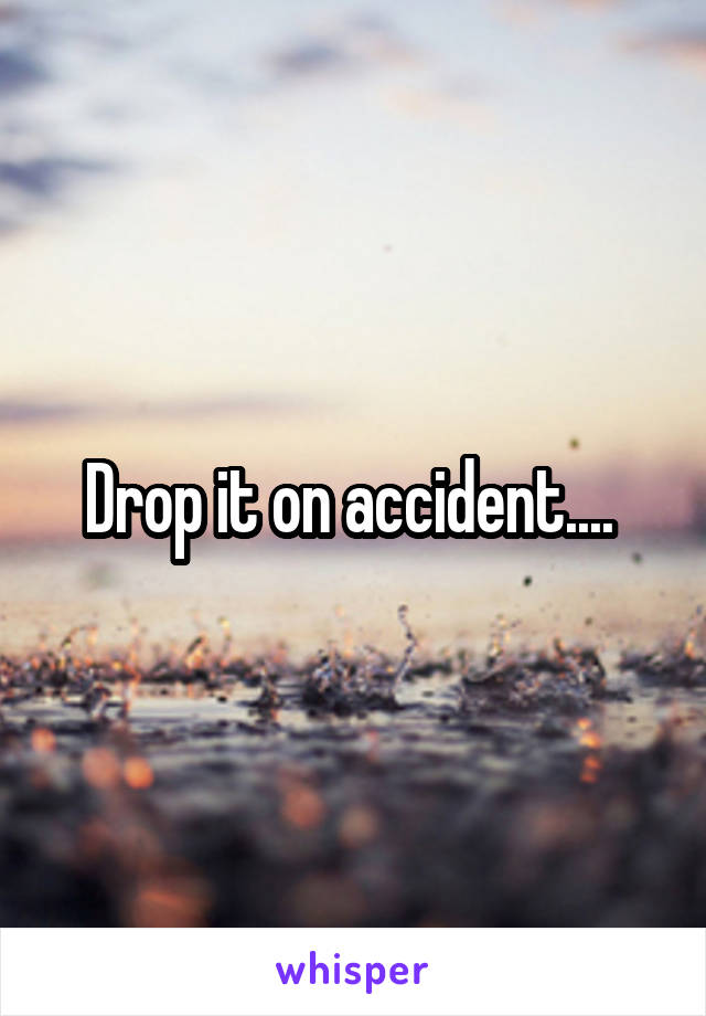 Drop it on accident.... 