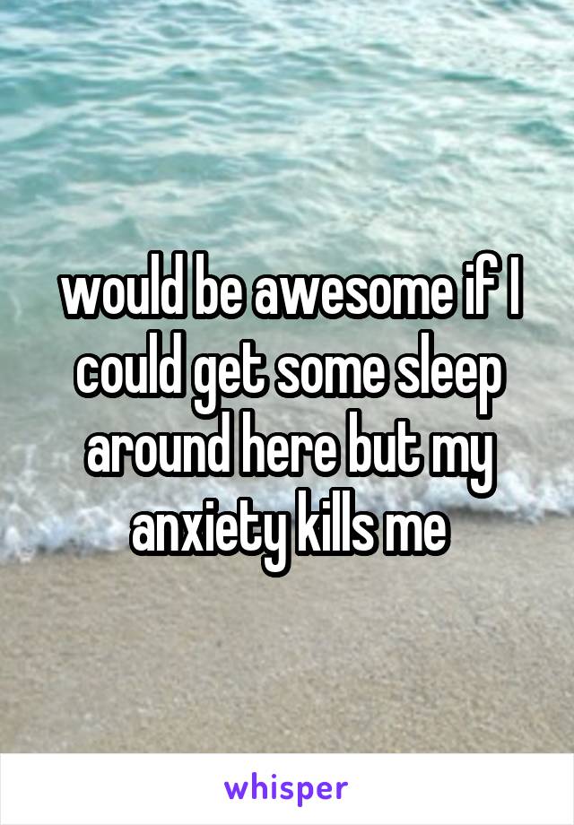 would be awesome if I could get some sleep around here but my anxiety kills me