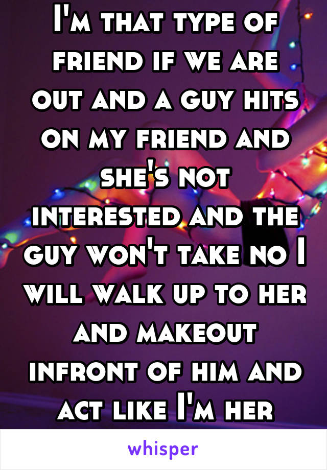 I'm that type of friend if we are out and a guy hits on my friend and she's not interested and the guy won't take no I will walk up to her and makeout infront of him and act like I'm her girlfriend