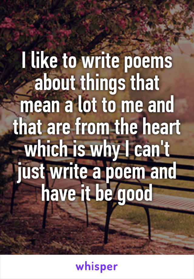 I like to write poems about things that mean a lot to me and that are from the heart which is why I can't just write a poem and have it be good
