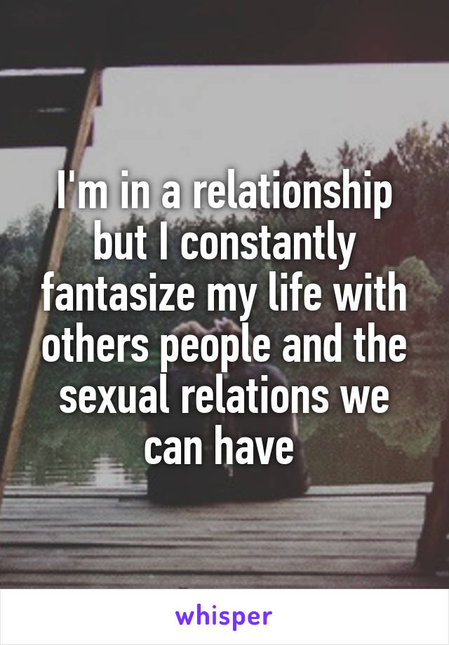 I'm in a relationship but I constantly fantasize my life with others people and the sexual relations we can have 