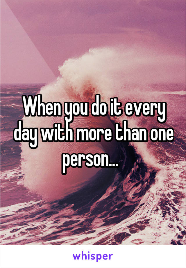 When you do it every day with more than one person...  