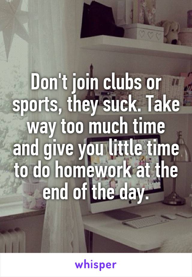 Don't join clubs or sports, they suck. Take way too much time and give you little time to do homework at the end of the day.