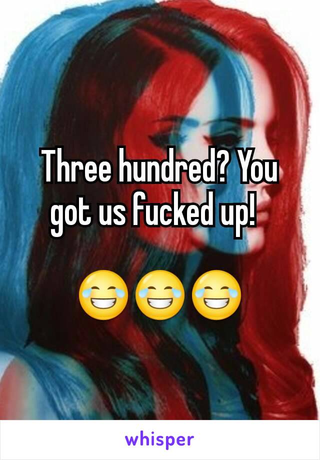 Three hundred? You got us fucked up!  

😂😂😂