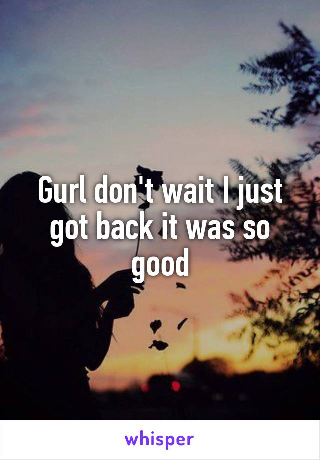 Gurl don't wait I just got back it was so good