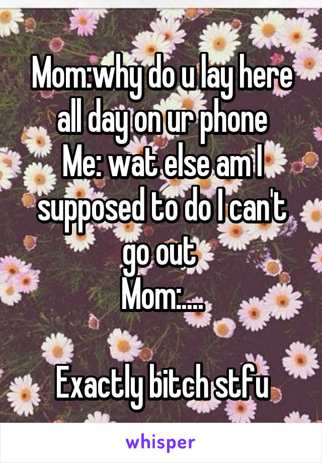 Mom:why do u lay here all day on ur phone
Me: wat else am I supposed to do I can't go out 
Mom:....

Exactly bitch stfu