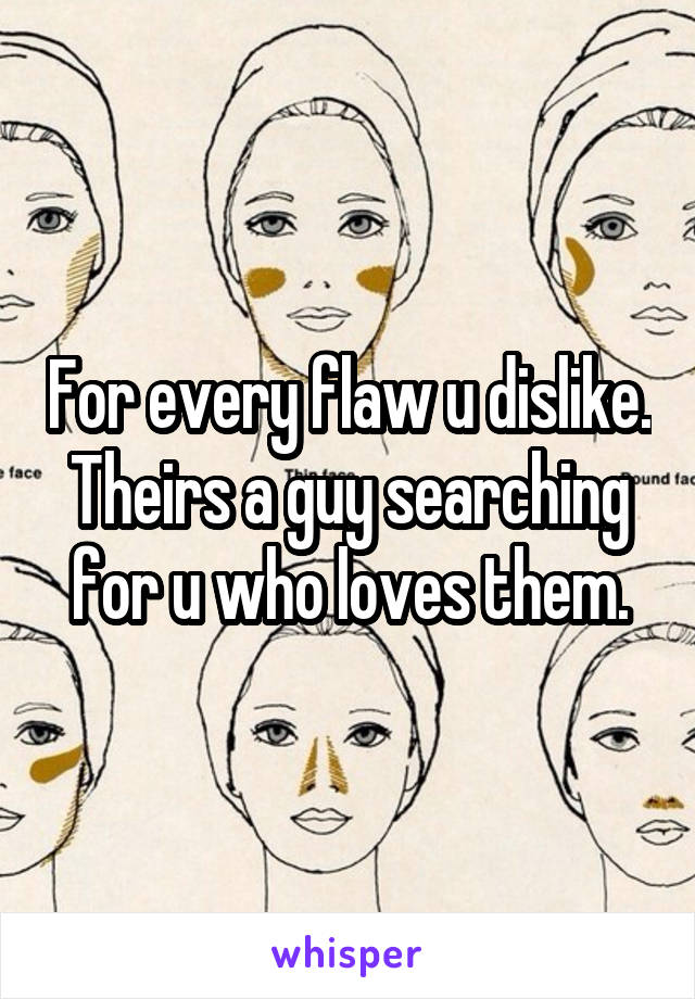 For every flaw u dislike. Theirs a guy searching for u who loves them.