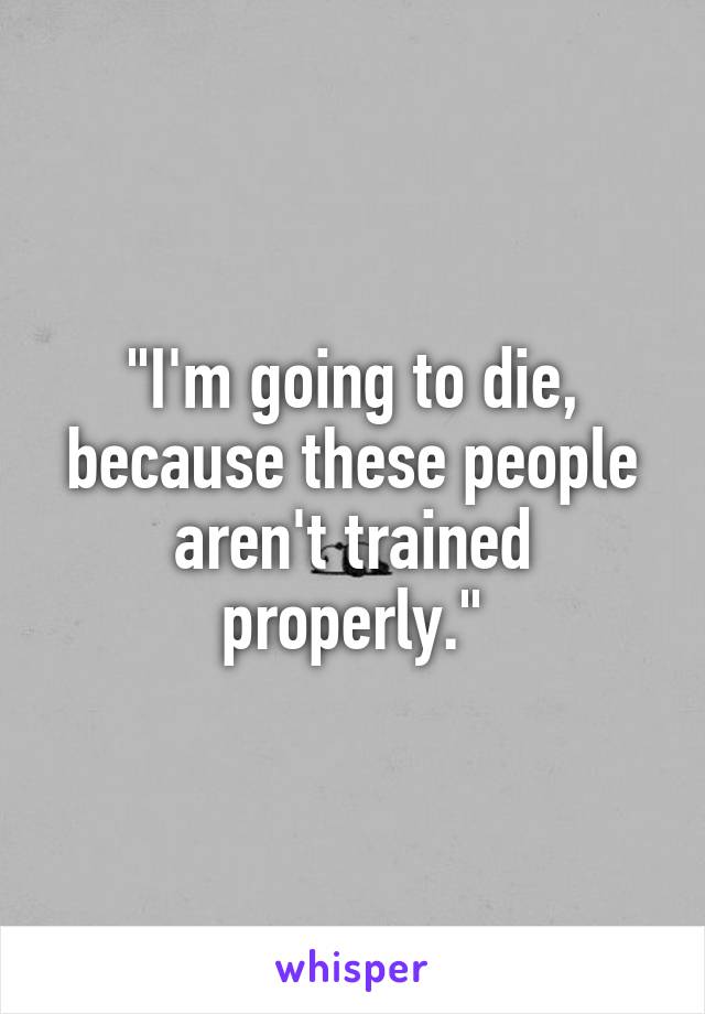 "I'm going to die, because these people aren't trained properly."