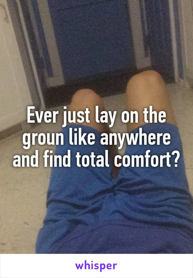 Ever just lay on the groun like anywhere and find total comfort?