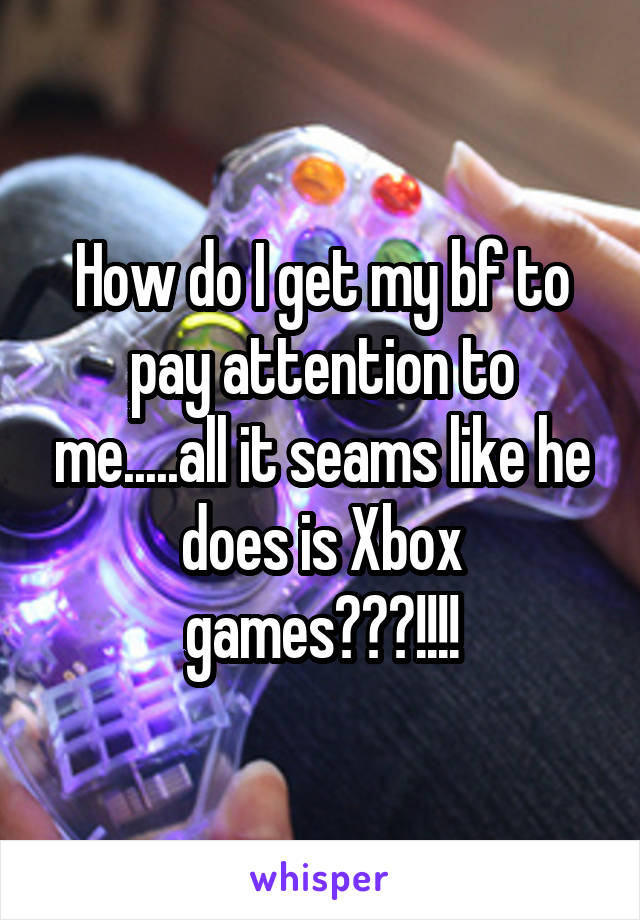 How do I get my bf to pay attention to me.....all it seams like he does is Xbox games???!!!!