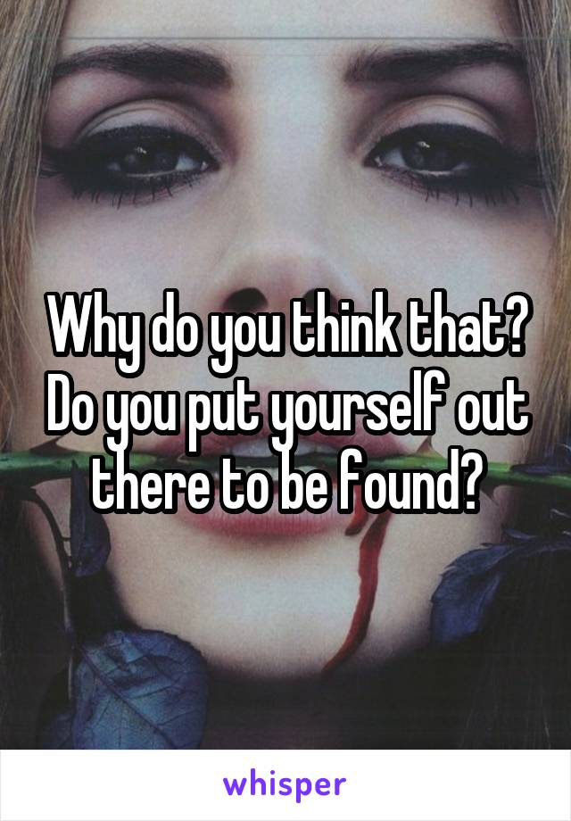 Why do you think that? Do you put yourself out there to be found?