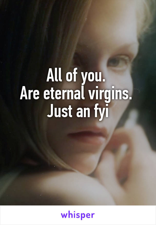 All of you. 
Are eternal virgins. 
Just an fyi

