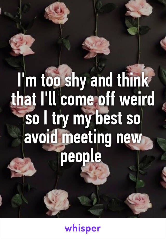 I'm too shy and think that I'll come off weird so I try my best so avoid meeting new people 