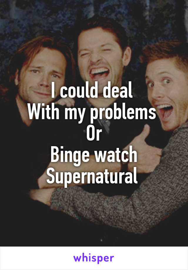 I could deal 
With my problems 
Or
Binge watch
Supernatural 