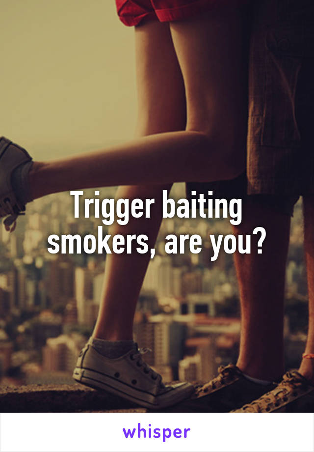 Trigger baiting smokers, are you?