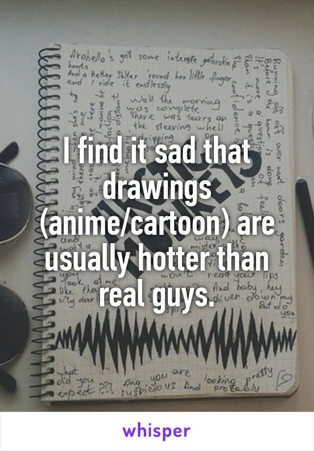 I find it sad that drawings (anime/cartoon) are usually hotter than real guys.