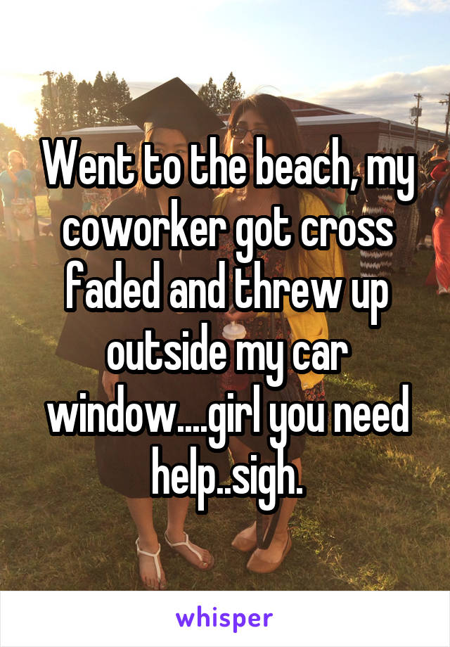 Went to the beach, my coworker got cross faded and threw up outside my car window....girl you need help..sigh.