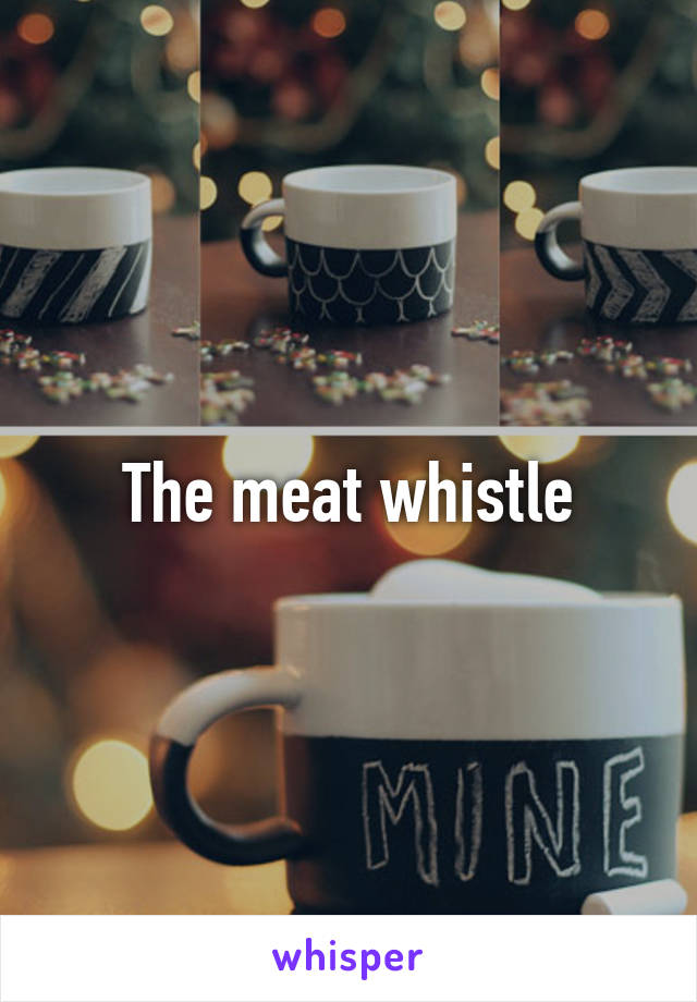 The meat whistle