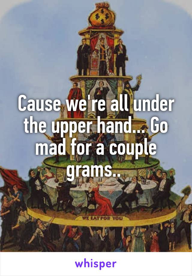 Cause we're all under the upper hand... Go mad for a couple grams.. 