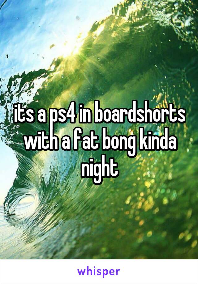 its a ps4 in boardshorts with a fat bong kinda night