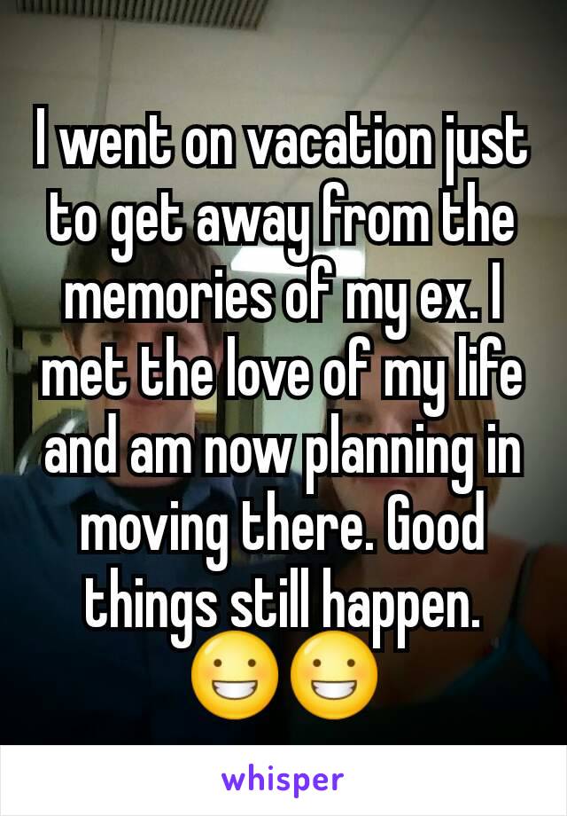 I went on vacation just to get away from the memories of my ex. I met the love of my life and am now planning in moving there. Good things still happen. 😀😀