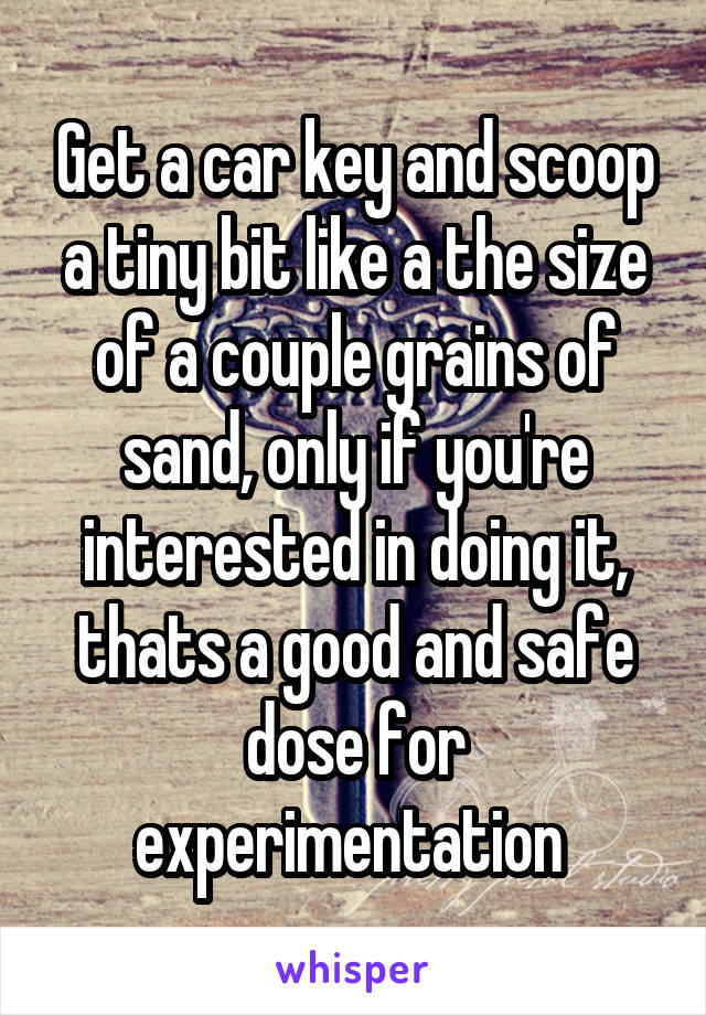 Get a car key and scoop a tiny bit like a the size of a couple grains of sand, only if you're interested in doing it, thats a good and safe dose for experimentation 