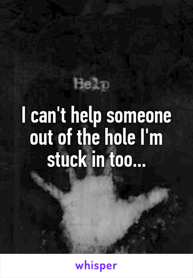 I can't help someone out of the hole I'm stuck in too...