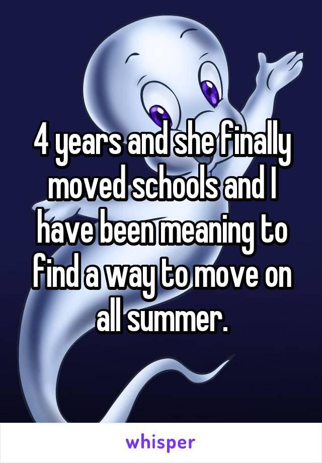 4 years and she finally moved schools and I have been meaning to find a way to move on all summer.