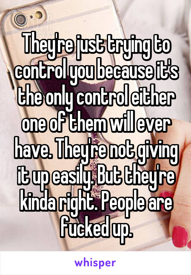 They're just trying to control you because it's the only control either one of them will ever have. They're not giving it up easily. But they're kinda right. People are fucked up.