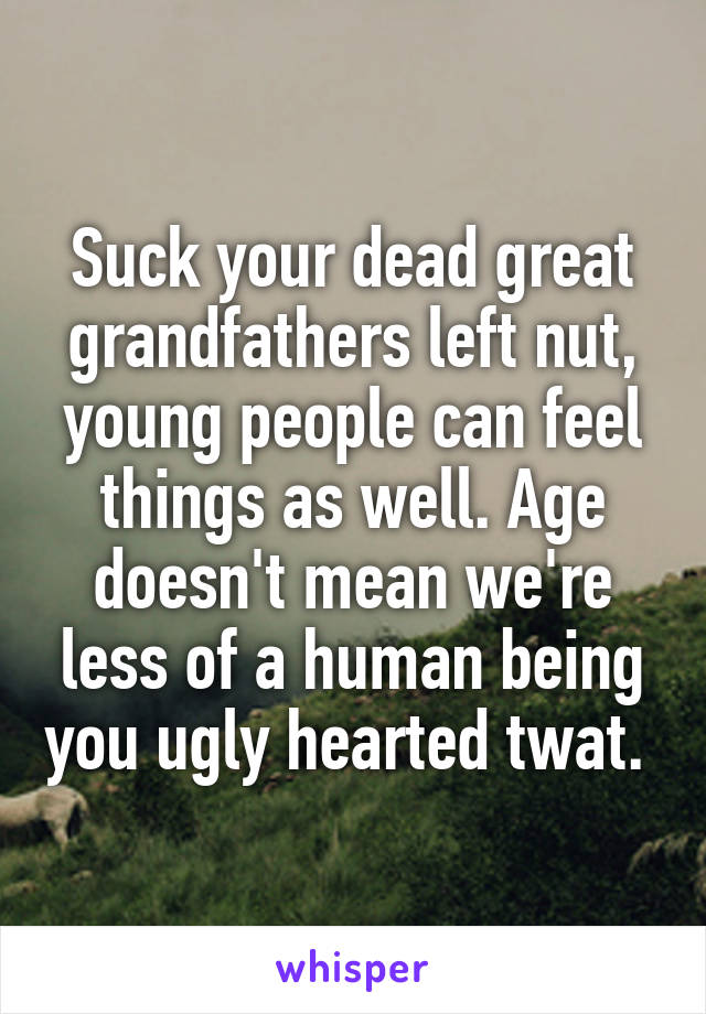 Suck your dead great grandfathers left nut, young people can feel things as well. Age doesn't mean we're less of a human being you ugly hearted twat. 