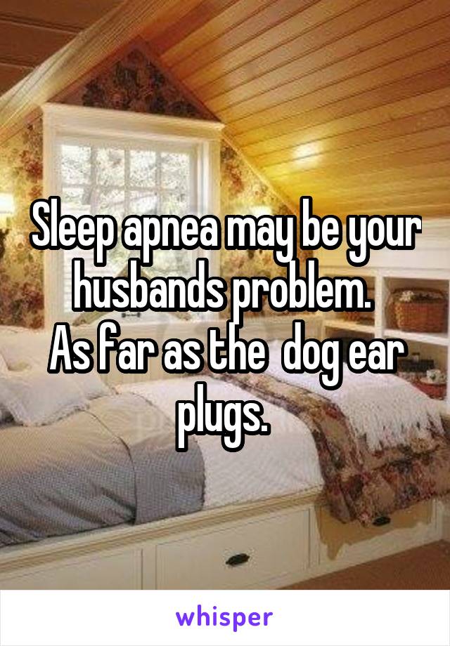 Sleep apnea may be your husbands problem. 
As far as the  dog ear plugs. 