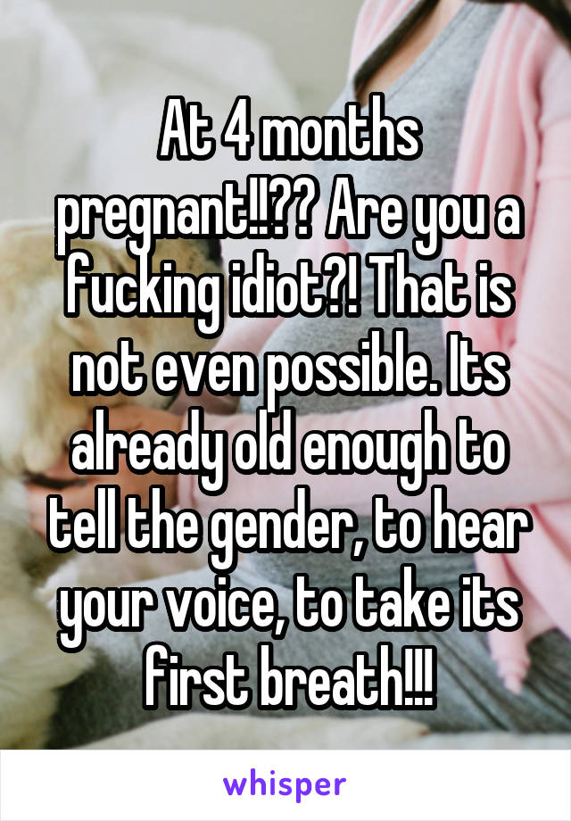 At 4 months pregnant!!?? Are you a fucking idiot?! That is not even possible. Its already old enough to tell the gender, to hear your voice, to take its first breath!!!