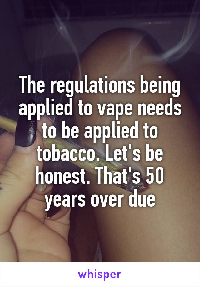 The regulations being applied to vape needs to be applied to tobacco. Let's be honest. That's 50 years over due